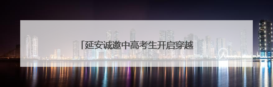 延安诚邀中高考生开启穿越时空的“前世今生”之旅