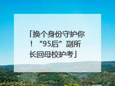 换个身份守护你！“95后”副所长回母校护考