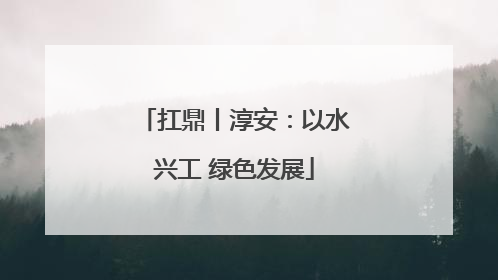 扛鼎丨淳安：以水兴工 绿色发展