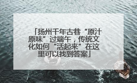 扬州千年古巷“原汁原味”过端午，传统文化如何“活起来”在这里可以找到答案