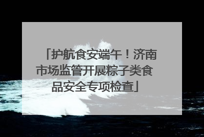护航食安端午！济南市场监管开展粽子类食品安全专项检查