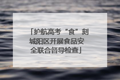 护航高考“食”刻 城阳区开展食品安全联合督导检查