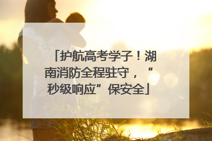 护航高考学子！湖南消防全程驻守，“秒级响应”保安全