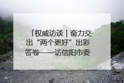 权威访谈｜奋力交出“两个更好”出彩答卷——访信阳市委书记蔡松涛