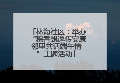 林海社区：举办“粽香飘逸传安康 邻里共话端午情”主题活动