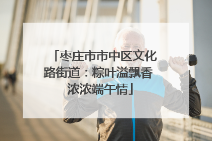 枣庄市市中区文化路街道：粽叶溢飘香 浓浓端午情