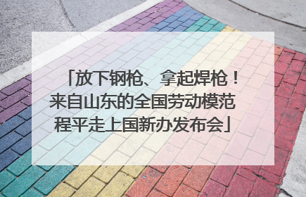 放下钢枪、拿起焊枪！来自山东的全国劳动模范程平走上国新办发布会