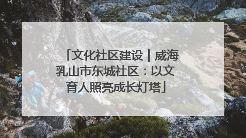 文化社区建设｜威海乳山市东城社区：以文育人照亮成长灯塔