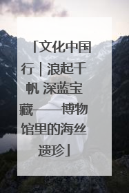 文化中国行｜浪起千帆 深蓝宝藏——博物馆里的海丝遗珍