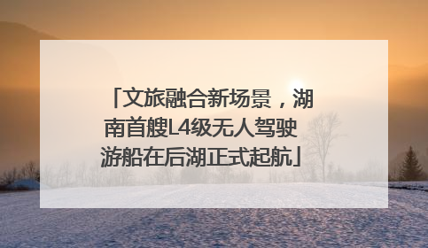 文旅融合新场景，湖南首艘L4级无人驾驶游船在后湖正式起航
