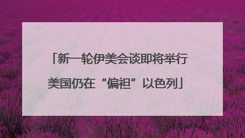 新一轮伊美会谈即将举行 美国仍在“偏袒”以色列