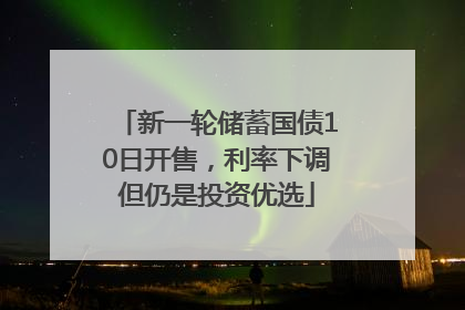 新一轮储蓄国债10日开售，利率下调但仍是投资优选
