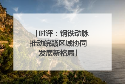 时评：钢铁动脉推动皖赣区域协同发展新格局