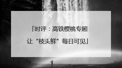 时评：高铁樱桃专厢 让“枝头鲜”每日可见
