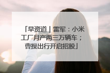 早资道｜雷军：小米工厂月产两三万辆车；曹操出行开启招股