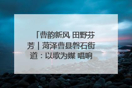 曹韵新风 田野芬芳｜菏泽曹县磐石街道：以歌为媒 唱响乡土“新歌声”