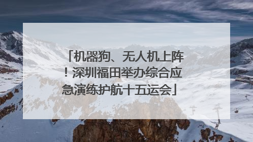 机器狗、无人机上阵！深圳福田举办综合应急演练护航十五运会