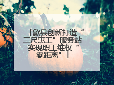 歙县创新打造“三尺惠工”服务站 实现职工维权“零距离”