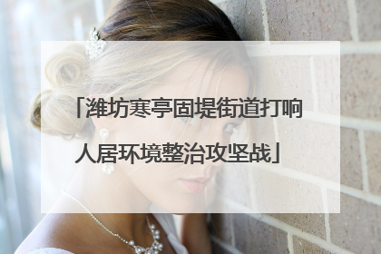 潍坊寒亭固堤街道打响人居环境整治攻坚战