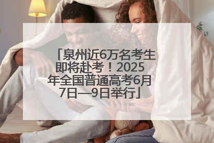 泉州近6万名考生即将赴考！2025年全国普通高考6月7日—9日举行