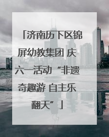 济南历下区锦屏幼教集团 庆六一活动“非遗奇趣游 自主乐翻天”