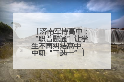 济南军博高中：“职普融通”让学生不再纠结高中、中职“二选一”
