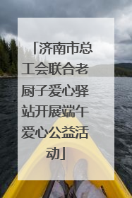 济南市总工会联合老厨子爱心驿站开展端午爱心公益活动