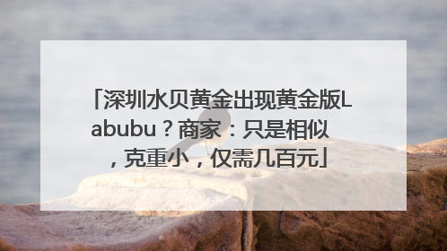 深圳水贝黄金出现黄金版Labubu？商家：只是相似，克重小，仅需几百元