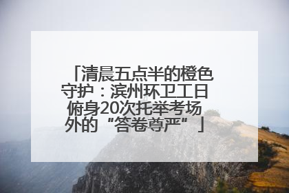清晨五点半的橙色守护：滨州环卫工日俯身20次托举考场外的“答卷尊严”