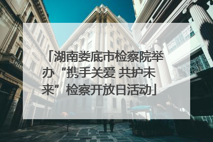 湖南娄底市检察院举办“携手关爱 共护未来”检察开放日活动