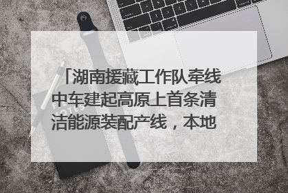 湖南援藏工作队牵线中车建起高原上首条清洁能源装配产线，本地大学生成车间检验员
