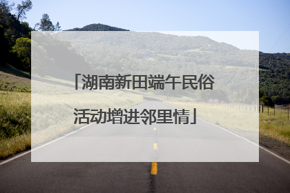 湖南新田端午民俗活动增进邻里情