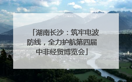 湖南长沙：筑牢电波防线，全力护航第四届中非经贸博览会