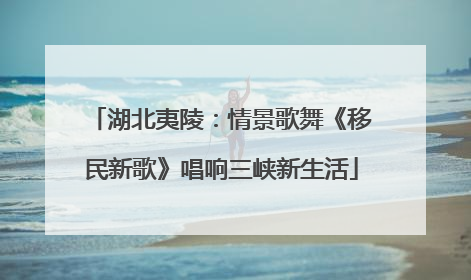 湖北夷陵：情景歌舞《移民新歌》唱响三峡新生活