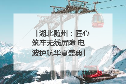 湖北随州：匠心筑牢无线屏障 电波护航华夏盛典
