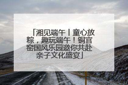 湘见端午丨童心放粽，趣玩端午！铜官窑国风乐园邀你共赴亲子文化盛宴