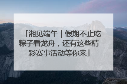 湘见端午｜假期不止吃粽子看龙舟，还有这些精彩赛事活动等你来