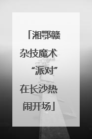 湘鄂赣杂技魔术“派对”在长沙热闹开场