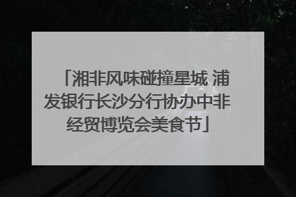 湘非风味碰撞星城 浦发银行长沙分行协办中非经贸博览会美食节