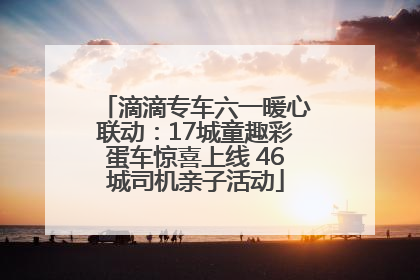 滴滴专车六一暖心联动：17城童趣彩蛋车惊喜上线 46城司机亲子活动