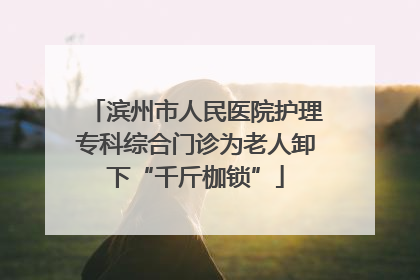 滨州市人民医院护理专科综合门诊为老人卸下“千斤枷锁”