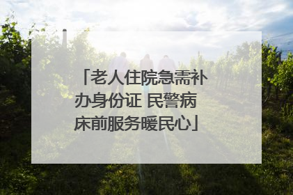 老人住院急需补办身份证 民警病床前服务暖民心