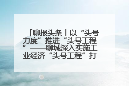 聊报头条丨以“头号力度”推进“头号工程”——聊城深入实施工业经济“头号工程”打造经济发展强引擎