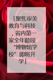 聚焦审美教育与科技，省内第一家全年龄段“博物馆学校”即将开学