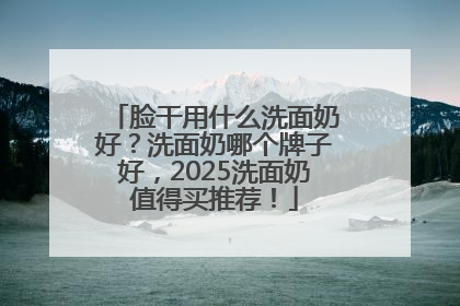 脸干用什么洗面奶好？洗面奶哪个牌子好，2025洗面奶值得买推荐！