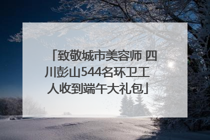 致敬城市美容师 四川彭山544名环卫工人收到端午大礼包