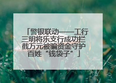 警银联动——工行三明将乐支行成功拦截万元被骗资金守护百姓“钱袋子”