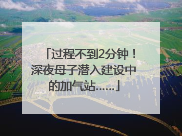 过程不到2分钟！深夜母子潜入建设中的加气站……