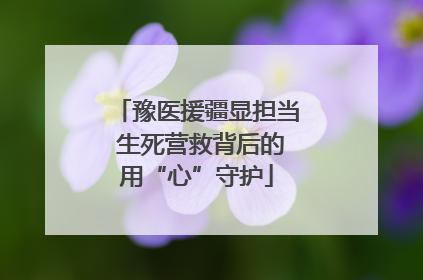 豫医援疆显担当 生死营救背后的用“心”守护