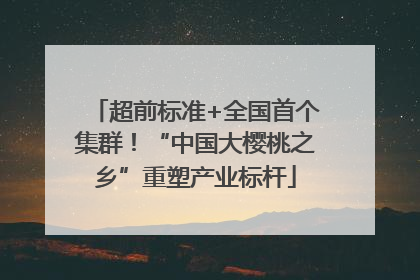 超前标准+全国首个集群！“中国大樱桃之乡”重塑产业标杆
